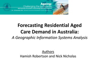 Forecasting Residential Aged 
Care Demand in Australia: 
A Geographic Information Systems Analysis 
Authors 
Hamish Robertson and Nick Nicholas 
 