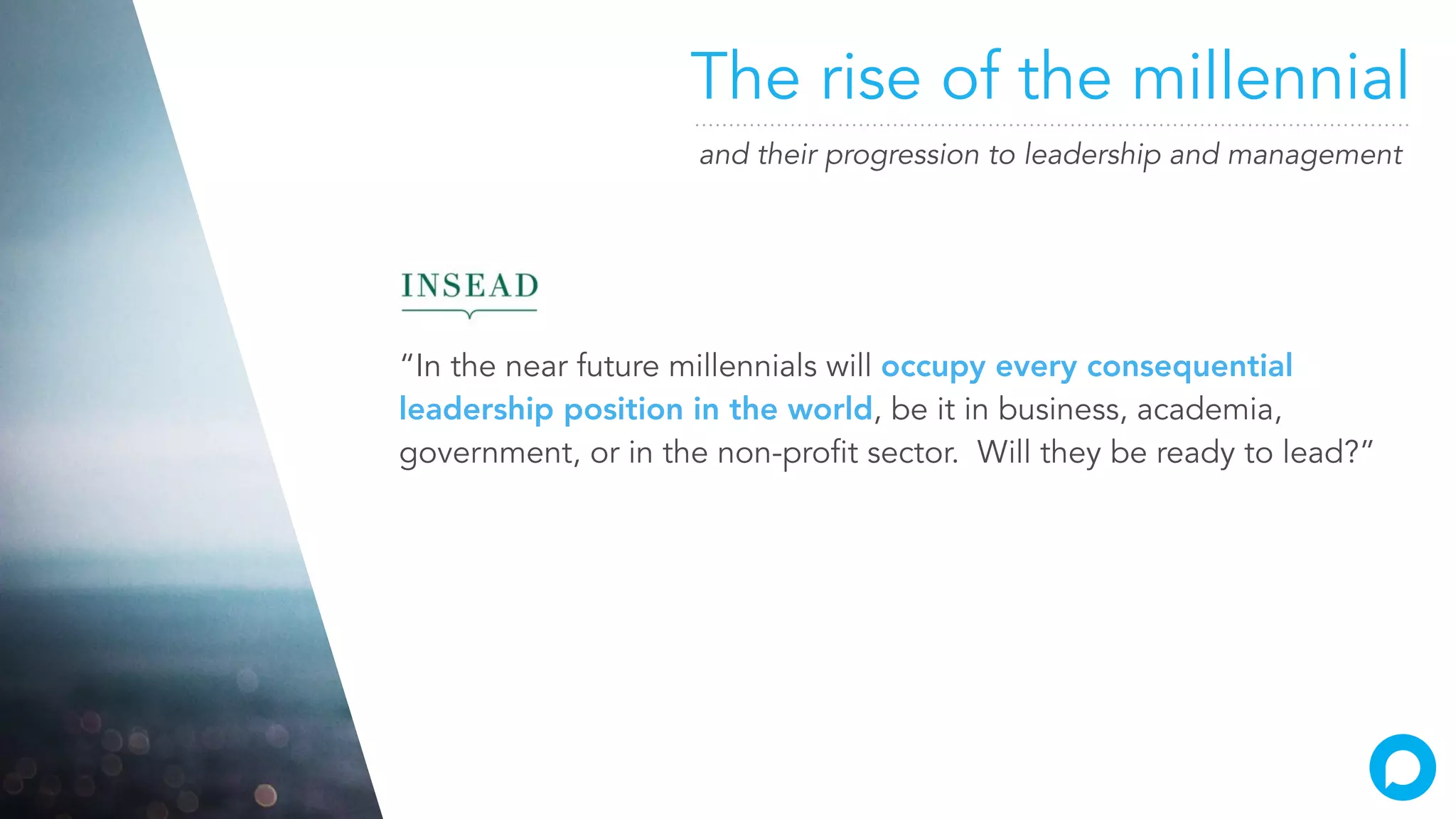 The rise of the millennial
and their progression to leadership and management
“In the near future millennials will occupy every consequential
leadership position in the world, be it in business, academia,
government, or in the non-profit sector. Will they be ready to lead?”
 