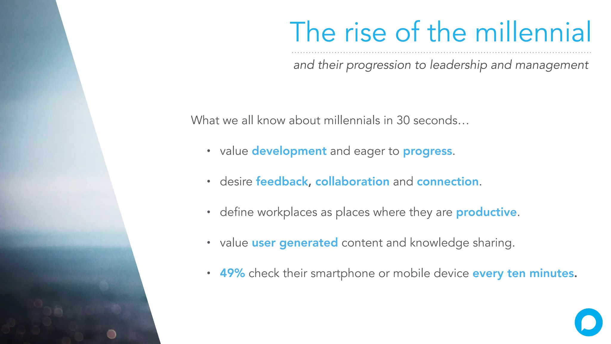The rise of the millennial
and their progression to leadership and management
What we all know about millennials in 30 seconds…
• value development and eager to progress.
• desire feedback, collaboration and connection.
• define workplaces as places where they are productive.
• value user generated content and knowledge sharing.
• 49% check their smartphone or mobile device every ten minutes.
 