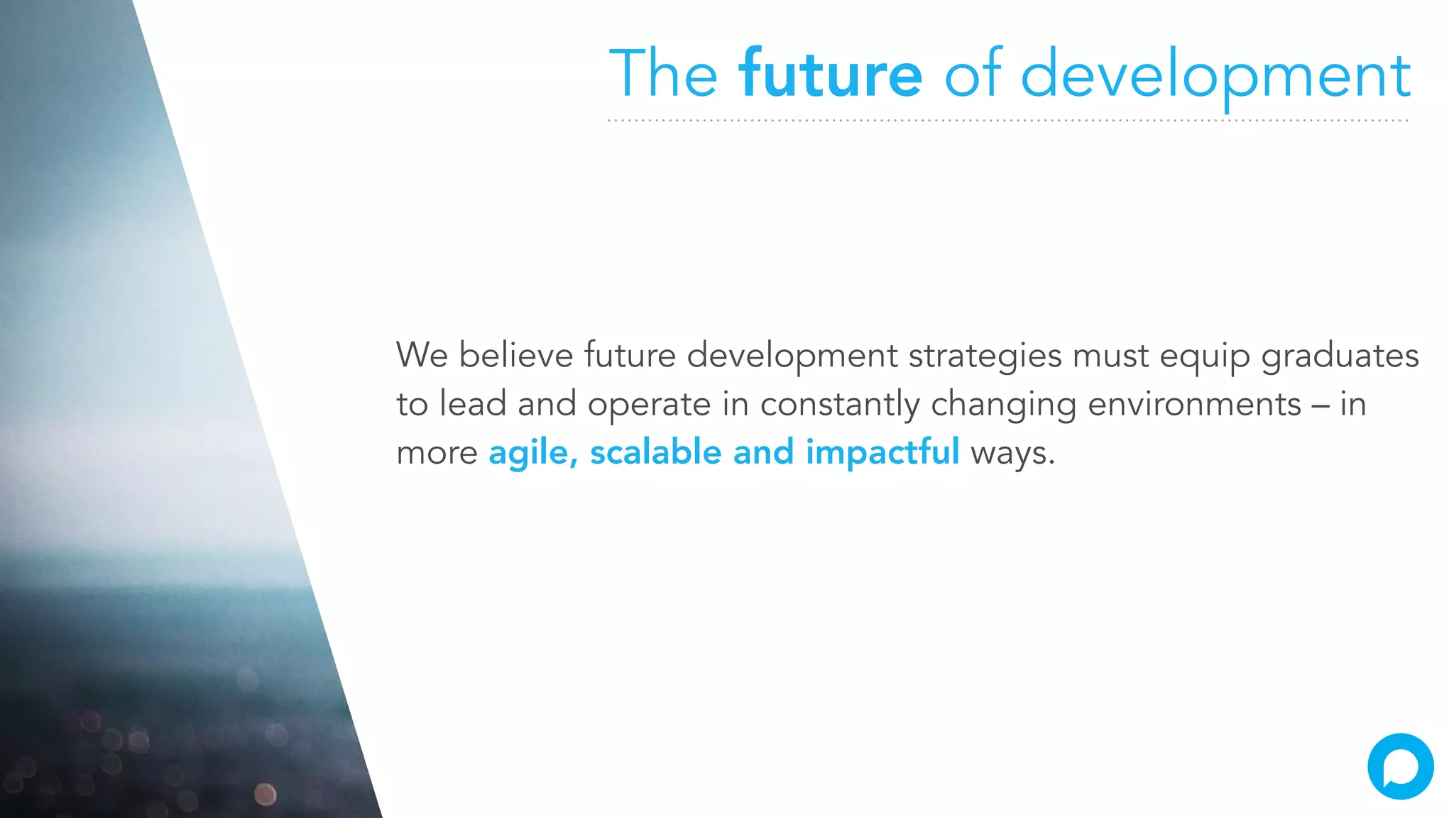 The future of development
We believe future development strategies must equip graduates
to lead and operate in constantly changing environments – in
more agile, scalable and impactful ways.
 
