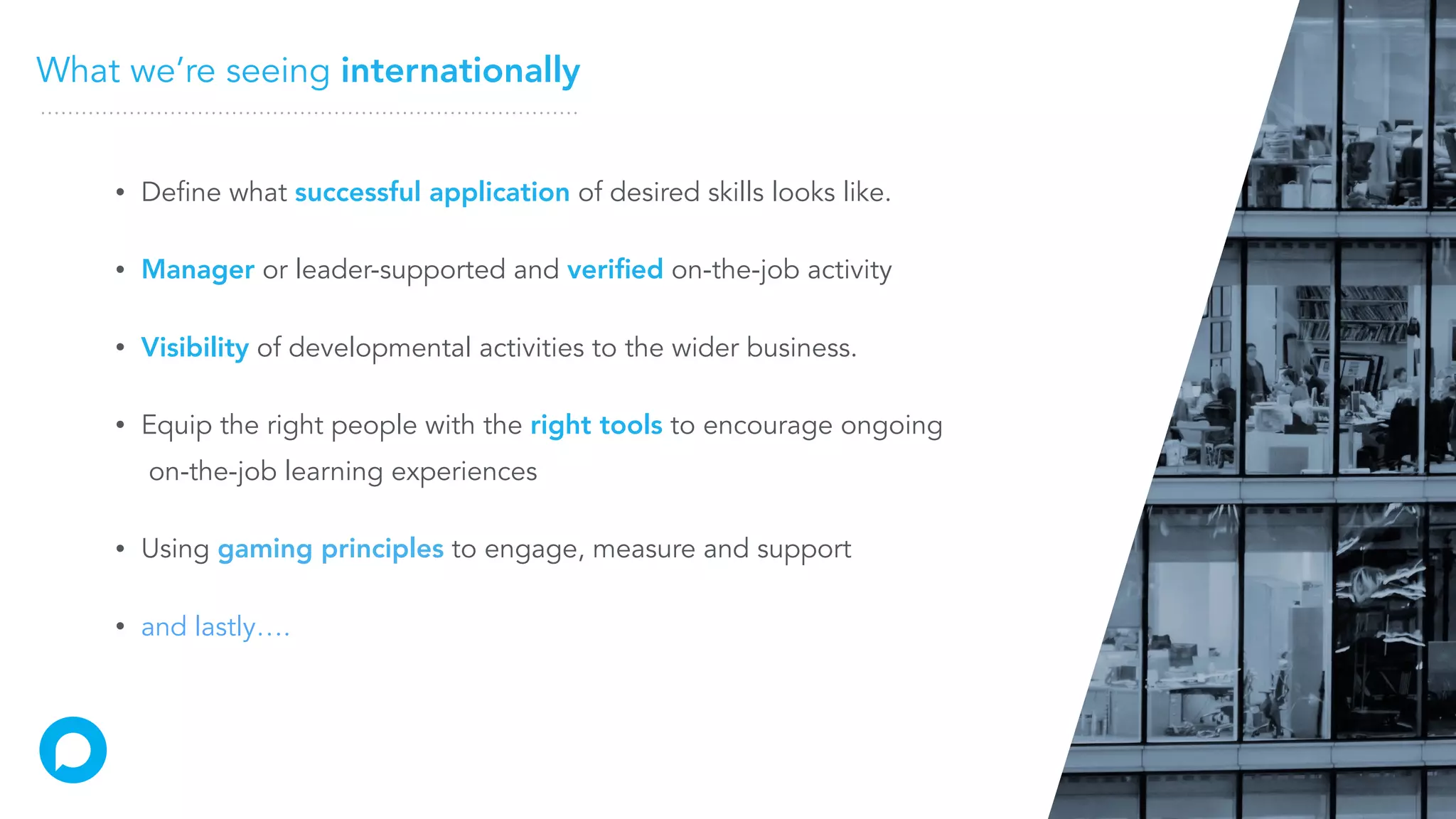 What we’re seeing internationally
• Define what successful application of desired skills looks like.
• Manager or leader-supported and veriﬁed on-the-job activity
• Visibility of developmental activities to the wider business.
• Equip the right people with the right tools to encourage ongoing
on-the-job learning experiences
• Using gaming principles to engage, measure and support
• and lastly….
 