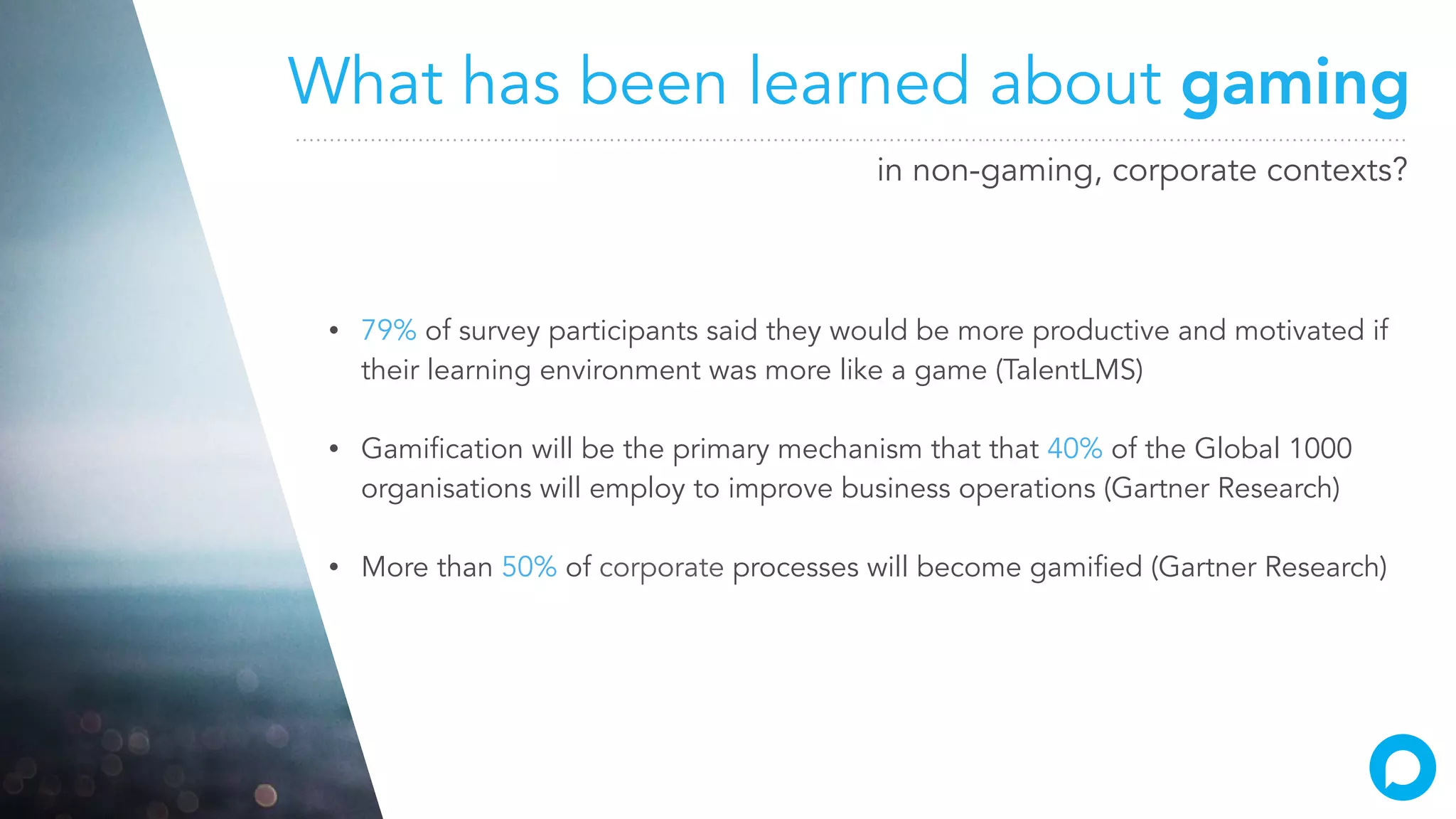 What has been learned about gaming
in non-gaming, corporate contexts?
• 79% of survey participants said they would be more productive and motivated if
their learning environment was more like a game (TalentLMS)
• Gamification will be the primary mechanism that that 40% of the Global 1000
organisations will employ to improve business operations (Gartner Research)
• More than 50% of corporate processes will become gamified (Gartner Research)
 