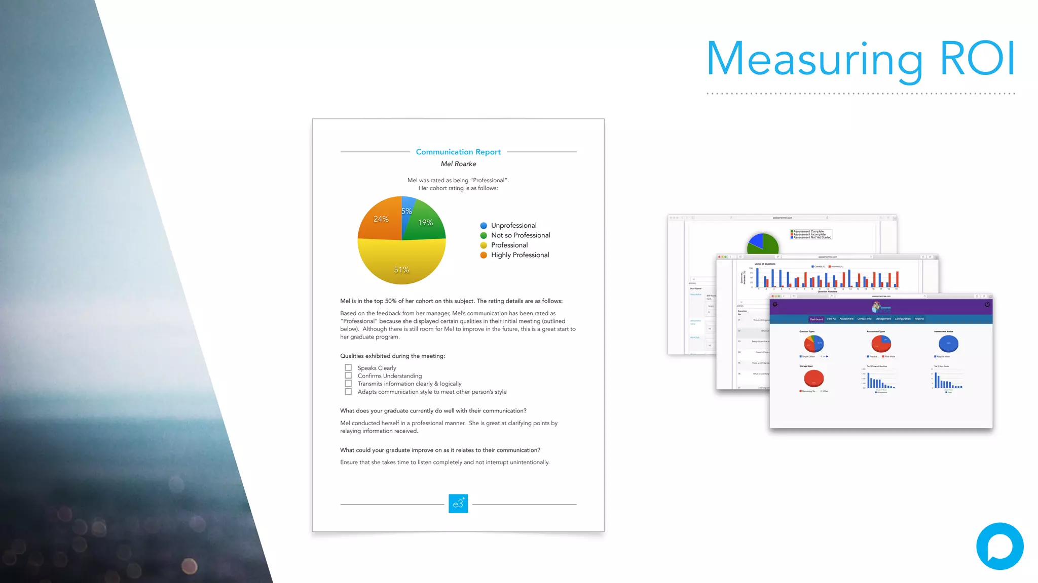 Communication Report
Mel Roarke
Mel was rated as being “Professional”.
Her cohort rating is as follows:
Mel is in the top 50% of her cohort on this subject. The rating details are as follows:
Based on the feedback from her manager, Mel’s communication has been rated as
“Professional” because she displayed certain qualities in their initial meeting (outlined
below). Although there is still room for Mel to improve in the future, this is a great start to
her graduate program.
Qualities exhibited during the meeting:
Speaks Clearly
Confirms Understanding
Transmits information clearly & logically
Adapts communication style to meet other person’s style
What does your graduate currently do well with their communication?
Mel conducted herself in a professional manner. She is great at clarifying points by
relaying information received.
What could your graduate improve on as it relates to their communication?
Ensure that she takes time to listen completely and not interrupt unintentionally.
24%
51%
19%
5%
Unprofessional
Not so Professional
Professional
Highly Professional
Measuring ROI
 