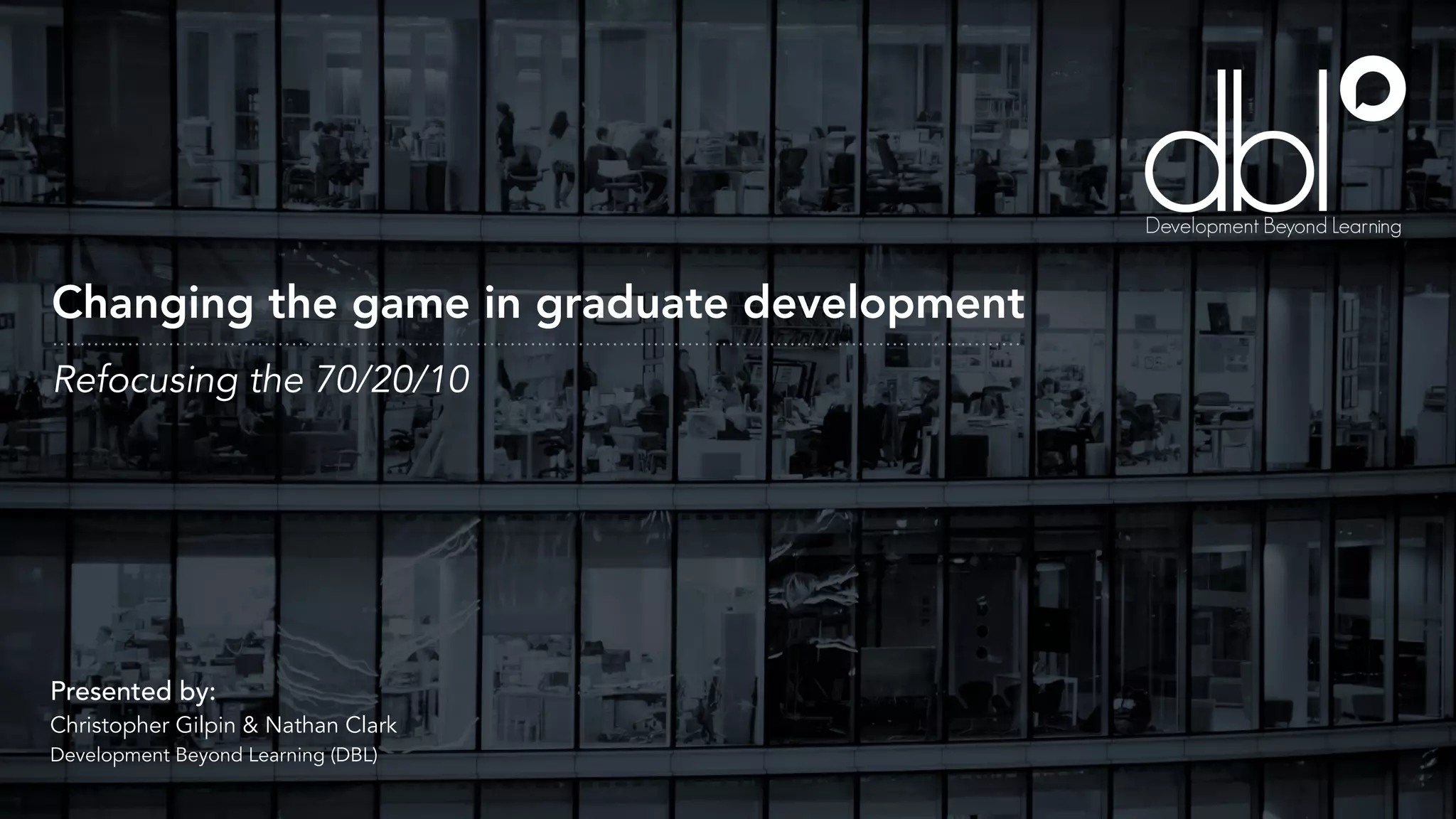 Changing the game in graduate development
Presented by:
Christopher Gilpin & Nathan Clark
Development Beyond Learning (DBL)
Refocusing the 70/20/10
 