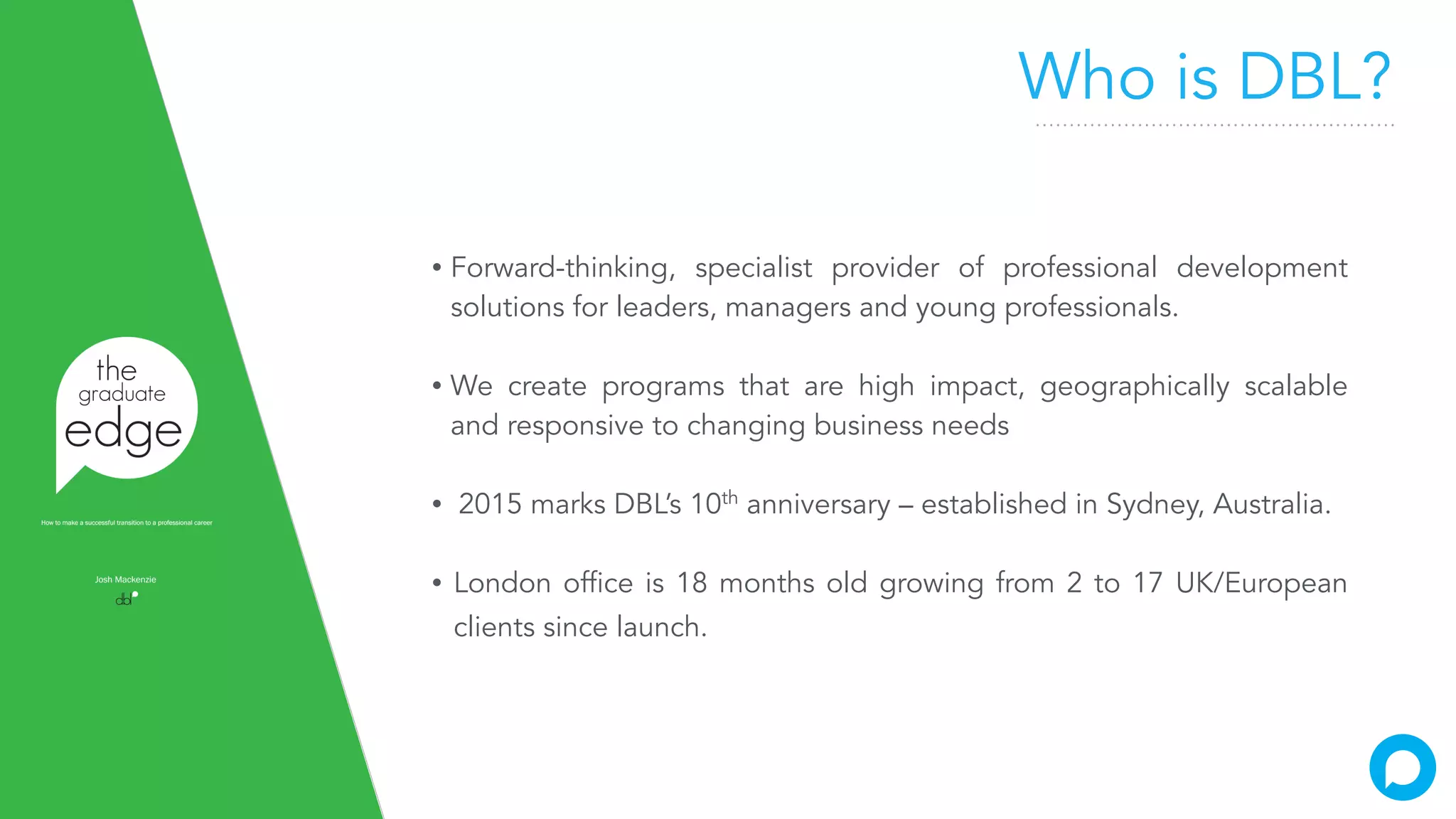 Who is DBL?
• Forward-thinking, specialist provider of professional development
solutions for leaders, managers and young professionals.
• We create programs that are high impact, geographically scalable
and responsive to changing business needs
• 2015 marks DBL’s 10th
anniversary – established in Sydney, Australia.
• London office is 18 months old growing from 2 to 17 UK/European
clients since launch.
 