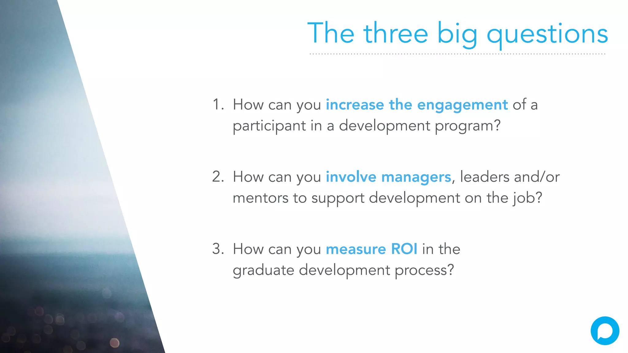 The three big questions
1. How can you increase the engagement of a
participant in a development program?
2. How can you involve managers, leaders and/or
mentors to support development on the job?
3. How can you measure ROI in the
graduate development process?
 