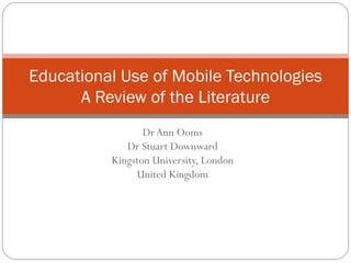 Dr Ann Ooms Dr Stuart Downward Kingston University, London United Kingdom Educational Use of Mobile Technologies A Review of the Literature 