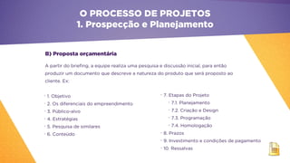 B) Proposta orçamentária
A partir do briefing, a equipe realiza uma pesquisa e discussão inicial, para então
produzir um documento que descreve a natureza do produto que será proposto ao
cliente. Ex:
•
1. Objetivo
•
2. Os diferenciais do empreendimento
•
3. Público-alvo
•
4. Estratégias
•
5. Pesquisa de similares
•
6. Conteúdo
•
7. Etapas do Projeto
•
7.1. Planejamento
•
7.2. Criação e Design
•
7.3. Programação
•
7.4. Homologação
•
8. Prazos
•
9. Investimento e condições de pagamento
•
10. Ressalvas
O PROCESSO DE PROJETOS
1. Prospecção e Planejamento
 