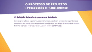 C) Definição de tarefas e cronograma detalhado
Com a aprovação do orçamento, destrinchamos o projeto em tarefas interdependentes e
associamos aos respectivos responsáveis, considerando seu tempo de execução e visando
terminar o projeto no prazo previsto, usando auxílio GanttProject.
O PROCESSO DE PROJETOS
1. Prospecção e Planejamento
 
