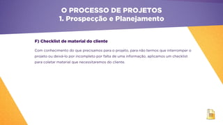 F) Checklist de material do cliente
Com conhecimento do que precisamos para o projeto, para não termos que interromper o
projeto ou deixá-lo por incompleto por falta de uma informação, aplicamos um checklist
para coletar material que necessitaremos do cliente.
O PROCESSO DE PROJETOS
1. Prospecção e Planejamento
 