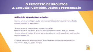 A) Checklist para criação de web sites
Criamos um documento para ajudar a lembrar de todos os itens que normalmente são
comuns em todos os web sites. Ex:
• Prever layout de página não encontrada (erro 404)
• Prever layout de resultados de busca (caso o site tenha sistema de busca interna)
• Prever layout de modelo de e-mail que será enviado ao cliente quando um usuário entrar
em contato pelo site
• Verificar meta tags definitivos (título, descrição e tags do site que aparecerão nos
mecanismos de busca, como Google) 
O PROCESSO DE PROJETOS
2. Execução: Conteúdo, Design e Programação
 