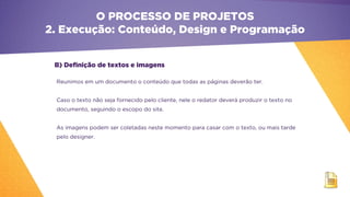 B) Definição de textos e imagens
O PROCESSO DE PROJETOS
2. Execução: Conteúdo, Design e Programação
Reunimos em um documento o conteúdo que todas as páginas deverão ter.
Caso o texto não seja fornecido pelo cliente, nele o redator deverá produzir o texto no
documento, seguindo o escopo do site.
As imagens podem ser coletadas neste momento para casar com o texto, ou mais tarde
pelo designer.
 