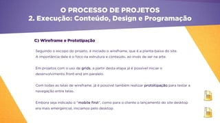 C) Wireframe e Prototipação
O PROCESSO DE PROJETOS
2. Execução: Conteúdo, Design e Programação
Seguindo o escopo do projeto, é iniciado o wireframe, que é a planta-baixa do site.
A importância dele é o foco na estrutura e conteúdo, ao invés de ser na arte.
Em projetos com o uso de grids, a partir desta etapa já é possível iniciar o
desenvolvimento front-end em paralelo.
Com todas as telas de wireframe, já é possível também realizar prototipação para testar a
navegação entre telas.
Embora seja indicado o “mobile first”, como para o cliente o lançamento do site desktop
era mais emergencial, iniciamos pelo desktop.
 