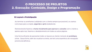 D) Layout e Prototipação
O PROCESSO DE PROJETOS
2. Execução: Conteúdo, Design e Programação
Ao terminar os wireframes (validando com o cliente sempre que possível), os usamos
como base para a criação, seguindo o grid estabelecido.
Rotineiramente fazemos a home inicialmente para aprovar o conceito com o cliente e,
apenas após isso, fazemos o desdobramento em todas as outras páginas.
Uma forma eficiente de apresentar todos os layouts ao cliente é através de protótipos
online. Dessa forma, além de visualizar as terlas, ele terá uma experiência de navegação
próxima da definitiva.
 