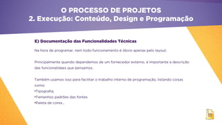 E) Documentação das Funcionalidades Técnicas
Na hora de programar, nem todo funcionamento é óbvio apenas pelo layout.
Principalmente quando dependemos de um fornecedor externo, é importante a descrição
das funcionalidaes que pensamos.
Também usamos isso para facilitar o trabalho interno de programação, listando coisas
como:
•Tipografia,
•Tamanhos padrões das fontes
•Paleta de cores...
O PROCESSO DE PROJETOS
2. Execução: Conteúdo, Design e Programação
 