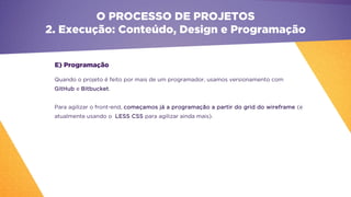 E) Programação
Quando o projeto é feito por mais de um programador, usamos versionamento com
GitHub e Bitbucket.
Para agilizar o front-end, começamos já a programação a partir do grid do wireframe (e
atualmente usando o LESS CSS para agilizar ainda mais).
O PROCESSO DE PROJETOS
2. Execução: Conteúdo, Design e Programação
 