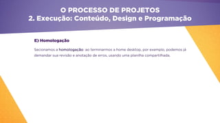 E) Homologação
Secionamos a homologação: ao terminarmos a home desktop, por exemplo, podemos já
demandar sua revisão e anotação de erros, usando uma planilha compartilhada.
O PROCESSO DE PROJETOS
2. Execução: Conteúdo, Design e Programação
 