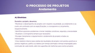 O PROCESSO DE PROJETOS
Andamento
Durante o projeto, devemos:
•
Monitorar o desempenho do projeto com respeito à qualidade, ao andamento e ao
custo, em contraste com as especificações, o cronograma e o orçamento,
respectivamente.
•
Identificar possíveis problemas e tomar medidas corretivas, segundo a necessidade
•
Atualizar o cronograma sempre que necessário.
•
Divulgar claramente e regularmente o andamento do projeto a todos os
interessados.
•
Criar relatório interno para análise de resultados do projeto com pontos positivos e
pontos negativos, gráfico ou tabela com tempo estimado e tempo empregado para
conclusão de cada tarefa, além de sugestões de melhorias para outros projetos
A) Diretrizes
 