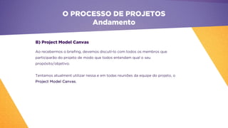 O PROCESSO DE PROJETOS
Andamento
Ao recebermos o briefing, devemos discutí-lo com todos os membros que
participarão do projeto de modo que todos entendam qual o seu
propósito/objetivo.
Tentamos atualment utilizar nessa e em todas reuniões da equipe do projeto, o
Project Model Canvas.
B) Project Model Canvas
 