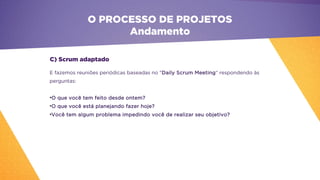O PROCESSO DE PROJETOS
Andamento
E fazemos reuniões periódicas baseadas no "Daily Scrum Meeting“ respondendo às
perguntas:
•O que você tem feito desde ontem?
•O que você está planejando fazer hoje?
•Você tem algum problema impedindo você de realizar seu objetivo?
C) Scrum adaptado
 