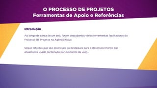 Ao longo de cerca de um ano, foram descobertas várias ferramentas facilitadoras do
Processo de Projetos na Agência Nuve.
Segue lista das que são essenciais ou destaques para o desenvolvimento ágil
atualmente usado (ordenado por momento de uso)...
O PROCESSO DE PROJETOS
Ferramentas de Apoio e Referências
Introdução
 