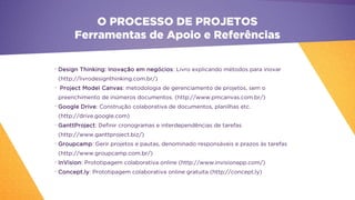 •
Design Thinking: Inovação em negócios: Livro explicando métodos para inovar
(http://livrodesignthinking.com.br/)
•
Project Model Canvas: metodologia de gerenciamento de projetos, sem o
preenchimento de inúmeros documentos. (http://www.pmcanvas.com.br/)
•
Google Drive: Construção colaborativa de documentos, planilhas etc.
(http://drive.google.com)
•
GanttProject: Definir cronogramas e interdependências de tarefas
(http://www.ganttproject.biz/)
•
Groupcamp: Gerir projetos e pautas, denominado responsáveis e prazos às tarefas
(http://www.groupcamp.com.br/)
•
InVision: Prototipagem colaborativa online (http://www.invisionapp.com/)
•
Concept.ly: Prototipagem colaborativa online gratuita (http://concept.ly)
O PROCESSO DE PROJETOS
Ferramentas de Apoio e Referências
 