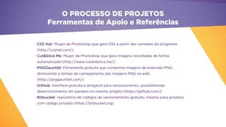 •
CSS Hat: Plugin de Photoshop que gera CSS a partir das camadas do programa
(http://csshat.com/)
•
Cut&Slice Me: Plugin de Photoshop que gera imagens recortadas de forma
automatizada (http://www.cutandslice.me/)
•
PNGGauntlet: Ferramenta gratuita que comprime imagens de extensão PNG,
diminuindo o tempo de carregamento das imagens PNG na web
(http://pnggauntlet.com/)
•
GitHub: Interface gratuita e amigável para versionamento, possibilitando
desenvolvimento em paralelo no mesmo projeto (https://github.com/)
•
Bitbucket: repositório de códigos de versionamento gratuito, mesmo para projetos
com código privado (https://bitbucket.org)
O PROCESSO DE PROJETOS
Ferramentas de Apoio e Referências
 