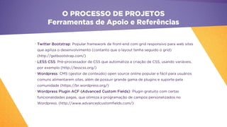 •
Twitter Bootstrap: Popular framework de front-end com grid responsivo para web sites
que agiliza o desenvolvimento (contanto que o layout tenha seguido o grid)
(http://getbootstrap.com/)
•
LESS CSS: Pré-processador de CSS que automatiza a criação de CSS, usando variáveis,
por exemplo (http://lesscss.org/)
•
Wordpress: CMS (gestor de conteúdo) open source online popular e fácil para usuários
comuns alimentarem sites, além de possuir grande gama de plugins e suporte pela
comunidade (https://br.wordpress.org/)
•
Wordpress Plugin ACF (Advanced Custom Fields): Plugin gratuito com certas
funcionalidades pagas, que otimiza a programação de campos personalizados no
Wordpress. (http://www.advancedcustomfields.com/)
O PROCESSO DE PROJETOS
Ferramentas de Apoio e Referências
 