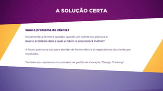 A SOLUÇÃO CERTA
Qual o problema do cliente?
Inicialmente a primeira questão quando um cliente nos procura é:
Qual o problema dele e qual produto o solucionará melhor?
A Nuve questiona isso para atender de forma efetiva às expectativas do cliente por
resultados.
Também nos apoiamos no processo de gestão da inovação “Design Thinking”.
 