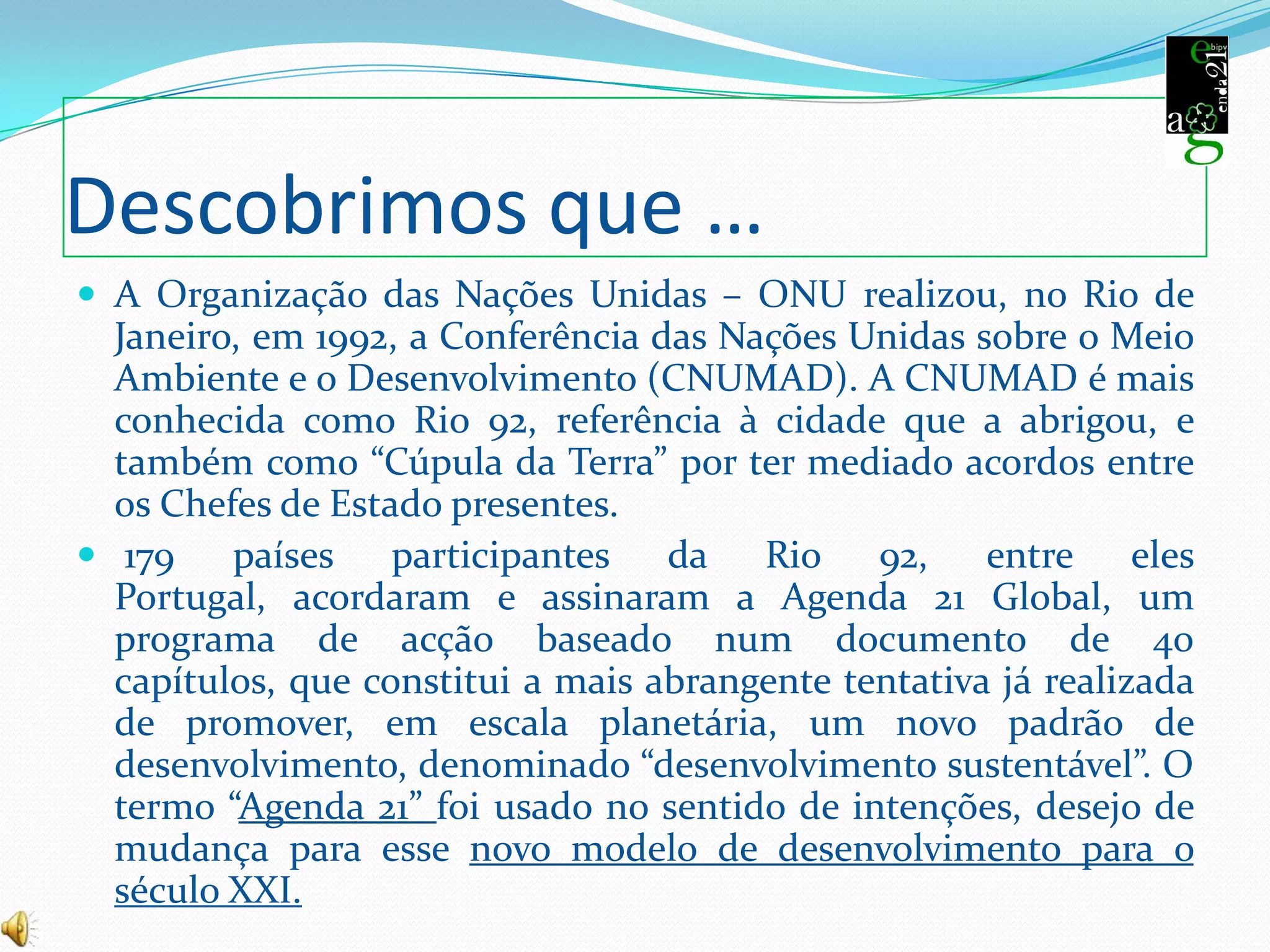  179 países participantes da Rio 92, entre eles Portugal, acordaram e assinaram a Agenda 21 Global, um programa de acção baseado num documento de 40 capítulos, que constitui a mais abrangente tentativa já realizada de promover, em escala planetária, um novo padrão de desenvolvimento, denominado “desenvolvimento sustentável”. O termo “Agenda 21” foi usado no sentido de intenções, desejo de mudança para esse novo modelo de desenvolvimento para o século XXI.A agenda 21 escolarConfia no número 21A agenda 21A agenda  21 está a pôr nas nossas mãos o futuro do nosso planeta, protegendo, agora, o metro quadrado! se todos nós respeitarmos esse espaço o mundo será melhor!Luta pelo mundo, luta pelo teu futuro!