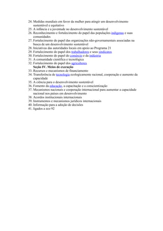 24. Medidas mundiais em favor da mulher para atingir um desenvolvimento
    sustentável e equitativo
25. A infância e a juventude no desenvolvimento sustentável
26. Reconhecimento e fortalecimento do papel das populações indígenas e suas
    comunidades
27. Fortalecimento do papel das organizações não-governamentais associadas na
    busca de um desenvolvimento sustentável
28. Iniciativas das autoridades locais em apoio ao Programa 21
29. Fortalecimento do papel dos trabalhadores e seus sindicatos
30. Fortalecimento do papel do comércio e da indústria
31. A comunidade científica e tecnológica
32. Fortalecimento do papel dos agricultores
    Seção IV. Meios de execução
33. Recursos e mecanismos de financiamento
34. Transferência de tecnologia ecologicamente racional, cooperação e aumento da
    capacidade
35. A ciência para o desenvolvimento sustentável
36. Fomento da educação, a capacitação e a conscientização
37. Mecanismos nacionais e cooperação internacional para aumentar a capacidade
    nacional nos países em desenvolvimento
38. Acordos institucionais internacionais
39. Instrumentos e mecanismos jurídicos internacionais
40. Informação para a adoção de decisões
41. ligados a eco 92
 