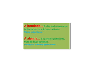 A bondade...É a flor mais atraente do
jardim de um coração bem cultivado.
Plante estas flores.
A alegria... É o perfume gratificante,
fruto do dever cumprido.
Esbanje-o, o mundo precisa dele.
A bondade...É a flor mais atraente do
jardim de um coração bem cultivado.
Plante estas flores.
A alegria... É o perfume gratificante,
fruto do dever cumprido.
Esbanje-o, o mundo precisa dele.
 