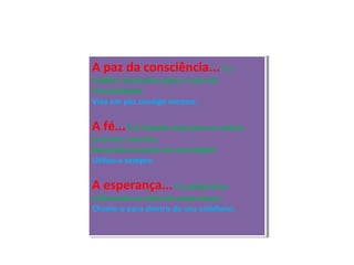 A paz da consciência... É o
melhor travesseiro para o sono da
tranqüilidade.
Viva em paz consigo mesmo.
A fé...É a bússola certa para os navios
errantes, incertos,
buscando as praias da eternidade.
Utilize-a sempre.
A esperança...É o vento bom
enfunando as velas do nosso barco.
Chame-o para dentro do seu cotidiano.
A paz da consciência... É o
melhor travesseiro para o sono da
tranqüilidade.
Viva em paz consigo mesmo.
A fé...É a bússola certa para os navios
errantes, incertos,
buscando as praias da eternidade.
Utilize-a sempre.
A esperança...É o vento bom
enfunando as velas do nosso barco.
Chame-o para dentro do seu cotidiano.
 