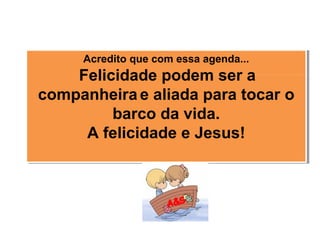 Acredito que com essa agenda...
 Felicidade podem ser a
companheira e aliada para tocar o
barco da vida.
A felicidade e Jesus!
Acredito que com essa agenda...
 Felicidade podem ser a
companheira e aliada para tocar o
barco da vida.
A felicidade e Jesus!
 