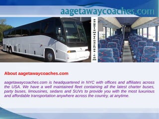 About aagetawaycoaches.com
aagetawaycoaches.com is headquartered in NYC with offices and affiliates across
the USA. We have a well maintained fleet containing all the latest charter buses,
party buses, limousines, sedans and SUVs to provide you with the most luxurious
and affordable transportation anywhere across the country, at anytime.
 