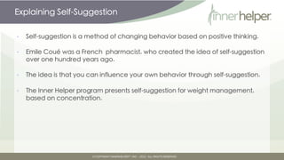 Explaining Self-Suggestion

•   Self-suggestion is a method of changing behavior based on positive thinking.

•   Emile Coué was a French pharmacist, who created the idea of self-suggestion
    over one hundred years ago.

•   The idea is that you can influence your own behavior through self-suggestion.

•   The Inner Helper program presents self-suggestion for weight management,
    based on concentration.
 