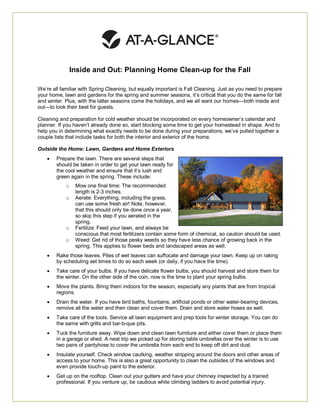 Inside and Out: Planning Home Clean-up for the Fall

We’re all familiar with Spring Cleaning, but equally important is Fall Cleaning. Just as you need to prepare
your home, lawn and gardens for the spring and summer seasons, it’s critical that you do the same for fall
and winter. Plus, with the latter seasons come the holidays, and we all want our homes—both inside and
out—to look their best for guests.

Cleaning and preparation for cold weather should be incorporated on every homeowner’s calendar and
planner. If you haven’t already done so, start blocking some time to get your homestead in shape. And to
help you in determining what exactly needs to be done during your preparations, we’ve pulled together a
couple lists that include tasks for both the interior and exterior of the home.

Outside the Home: Lawn, Gardens and Home Exteriors
       Prepare the lawn. There are several steps that
        should be taken in order to get your lawn ready for
        the cool weather and ensure that it’s lush and
        green again in the spring. These include:
            o    Mow one final time: The recommended
                 length is 2-3 inches.
            o    Aerate: Everything, including the grass,
                 can use some fresh air! Note, however,
                 that this should only be done once a year,
                 so skip this step if you aerated in the
                 spring.
            o    Fertilize: Feed your lawn, and always be
                 conscious that most fertilizers contain some form of chemical, so caution should be used.
            o    Weed: Get rid of those pesky weeds so they have less chance of growing back in the
                 spring. This applies to flower beds and landscaped areas as well.
       Rake those leaves. Piles of wet leaves can suffocate and damage your lawn. Keep up on raking
        by scheduling set times to do so each week (or daily, if you have the time).
       Take care of your bulbs. If you have delicate flower bulbs, you should harvest and store them for
        the winter. On the other side of the coin, now is the time to plant your spring bulbs.
       Move the plants. Bring them indoors for the season, especially any plants that are from tropical
        regions.
       Drain the water. If you have bird baths, fountains, artificial ponds or other water-bearing devices,
        remove all the water and then clean and cover them. Drain and store water hoses as well.
       Take care of the tools. Service all lawn equipment and prep tools for winter storage. You can do
        the same with grills and bar-b-que pits.
       Tuck the furniture away. Wipe down and clean lawn furniture and either cover them or place them
        in a garage or shed. A neat trip we picked up for storing table umbrellas over the winter is to use
        two pairs of pantyhose to cover the umbrella from each end to keep off dirt and dust.
       Insulate yourself. Check window caulking, weather stripping around the doors and other areas of
        access to your home. This is also a great opportunity to clean the outsides of the windows and
        even provide touch-up paint to the exterior.
       Get up on the rooftop. Clean out your gutters and have your chimney inspected by a trained
        professional. If you venture up, be cautious while climbing ladders to avoid potential injury.
 