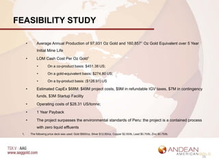 FEASIBILITY STUDY

      •        Average Annual Production of 97,931 Oz Gold and 160,8571 Oz Gold Equivalent over 5 Year
               Initial Mine Life

      •        LOM Cash Cost Per Oz Gold1
               •        On a co-product basis: $451.38 US;

               •        On a gold-equivalent basis: $274.80 US;

               •        On a by-product basis: ($126.91) US

      •        Estimated CapEx $68M: $49M project costs, $9M in refundable IGV taxes, $7M in contingency
               funds, $3M Startup Facility

      •        Operating costs of $28.31 US/tonne;

      •        1 Year Payback

      •        The project surpasses the environmental standards of Peru: the project is a contained process
               with zero liquid effluents
 1.       The following price deck was used: Gold $900/oz, Silver $12.50/oz, Copper $2.50/lb, Lead $0.70/lb, Zinc $0.75/lb.




                                                                                                                              16
 