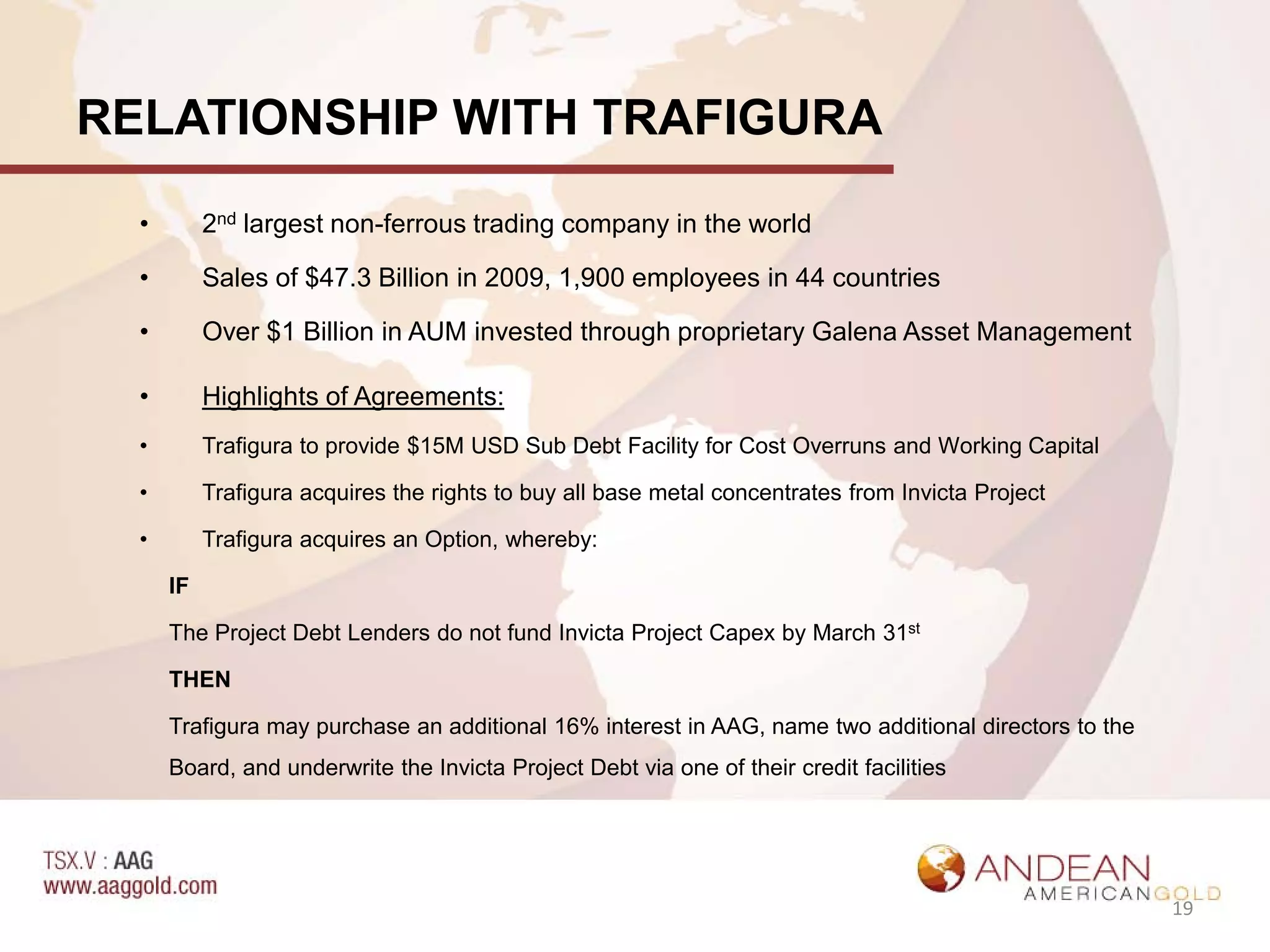 RELATIONSHIP WITH TRAFIGURA
  •        2nd largest non-ferrous trading company in the world

  •        Sales of $47.3 Billion in 2009, 1,900 employees in 44 countries

  •        Over $1 Billion in AUM invested through proprietary Galena Asset Management

  •        Highlights of Agreements:
  •        Trafigura to provide $15M USD Sub Debt Facility for Cost Overruns and Working Capital

  •        Trafigura acquires the rights to buy all base metal concentrates from Invicta Project

  •        Trafigura acquires an Option, whereby:

      IF

      The Project Debt Lenders do not fund Invicta Project Capex by March 31st

      THEN

      Trafigura may purchase an additional 16% interest in AAG, name two additional directors to the
      Board, and underwrite the Invicta Project Debt via one of their credit facilities




                                                                                                       19
 