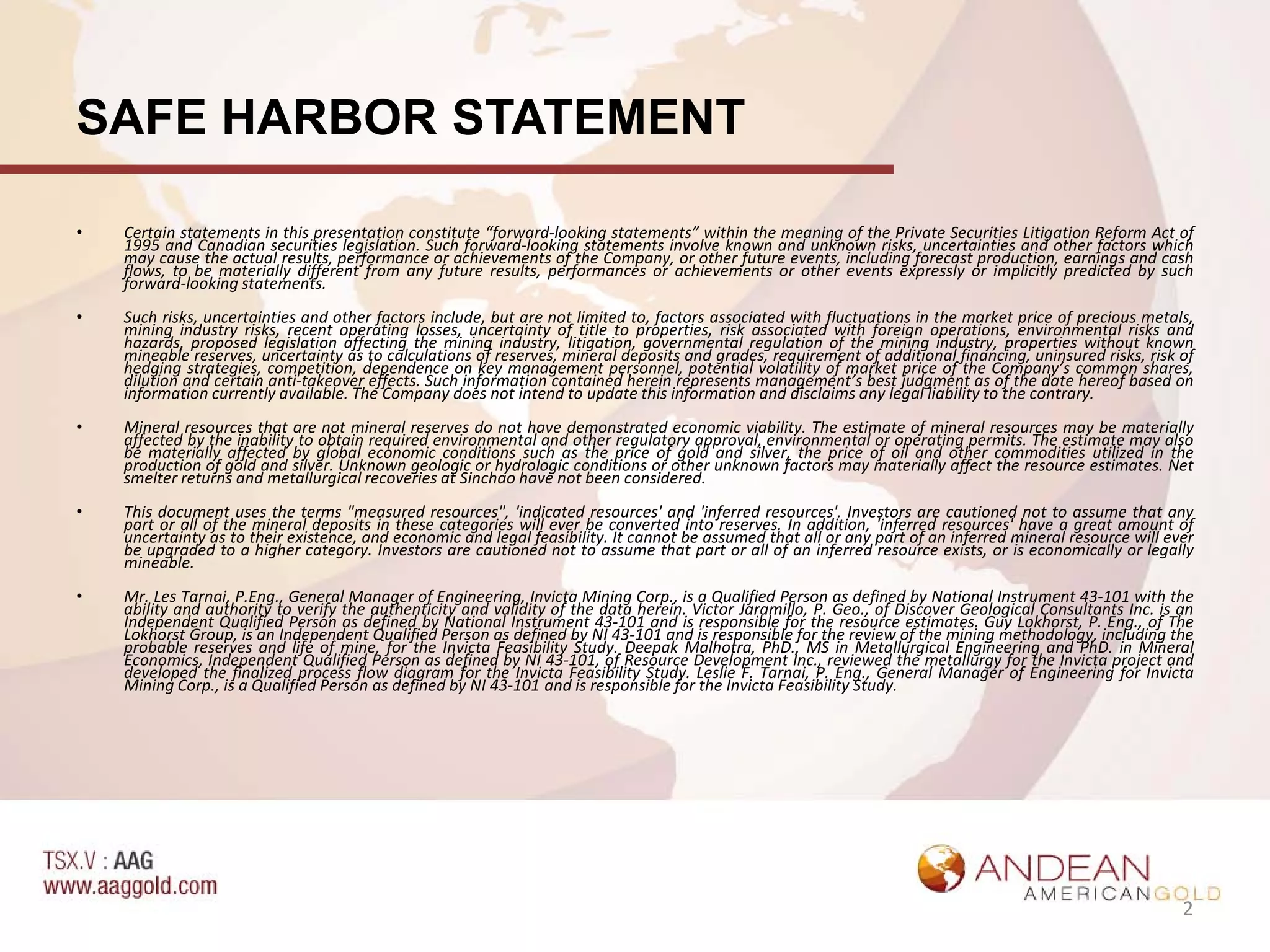 SAFE HARBOR STATEMENT

•   Certain statements in this presentation constitute “forward-looking statements” within the meaning of the Private Securities Litigation Reform Act of
    1995 and Canadian securities legislation. Such forward-looking statements involve known and unknown risks, uncertainties and other factors which
    may cause the actual results, performance or achievements of the Company, or other future events, including forecast production, earnings and cash
    flows, to be materially different from any future results, performances or achievements or other events expressly or implicitly predicted by such
    forward-looking statements.
•   Such risks, uncertainties and other factors include, but are not limited to, factors associated with fluctuations in the market price of precious metals,
    mining industry risks, recent operating losses, uncertainty of title to properties, risk associated with foreign operations, environmental risks and
    hazards, proposed legislation affecting the mining industry, litigation, governmental regulation of the mining industry, properties without known
    mineable reserves, uncertainty as to calculations of reserves, mineral deposits and grades, requirement of additional financing, uninsured risks, risk of
    hedging strategies, competition, dependence on key management personnel, potential volatility of market price of the Company’s common shares,
    dilution and certain anti-takeover effects. Such information contained herein represents management’s best judgment as of the date hereof based on
    information currently available. The Company does not intend to update this information and disclaims any legal liability to the contrary.
•   Mineral resources that are not mineral reserves do not have demonstrated economic viability. The estimate of mineral resources may be materially
    affected by the inability to obtain required environmental and other regulatory approval, environmental or operating permits. The estimate may also
    be materially affected by global economic conditions such as the price of gold and silver, the price of oil and other commodities utilized in the
    production of gold and silver. Unknown geologic or hydrologic conditions or other unknown factors may materially affect the resource estimates. Net
    smelter returns and metallurgical recoveries at Sinchao have not been considered.
•   This document uses the terms "measured resources", 'indicated resources' and 'inferred resources'. Investors are cautioned not to assume that any
    part or all of the mineral deposits in these categories will ever be converted into reserves. In addition, 'inferred resources' have a great amount of
    uncertainty as to their existence, and economic and legal feasibility. It cannot be assumed that all or any part of an inferred mineral resource will ever
    be upgraded to a higher category. Investors are cautioned not to assume that part or all of an inferred resource exists, or is economically or legally
    mineable.
•   Mr. Les Tarnai, P.Eng., General Manager of Engineering, Invicta Mining Corp., is a Qualified Person as defined by National Instrument 43-101 with the
    ability and authority to verify the authenticity and validity of the data herein. Victor Jaramillo, P. Geo., of Discover Geological Consultants Inc. is an
    Independent Qualified Person as defined by National Instrument 43-101 and is responsible for the resource estimates. Guy Lokhorst, P. Eng., of The
    Lokhorst Group, is an Independent Qualified Person as defined by NI 43-101 and is responsible for the review of the mining methodology, including the
    probable reserves and life of mine, for the Invicta Feasibility Study. Deepak Malhotra, PhD., MS in Metallurgical Engineering and PhD. in Mineral
    Economics, Independent Qualified Person as defined by NI 43-101, of Resource Development Inc., reviewed the metallurgy for the Invicta project and
    developed the finalized process flow diagram for the Invicta Feasibility Study. Leslie F. Tarnai, P. Eng., General Manager of Engineering for Invicta
    Mining Corp., is a Qualified Person as defined by NI 43-101 and is responsible for the Invicta Feasibility Study.




                                                                                                                                                            2
 