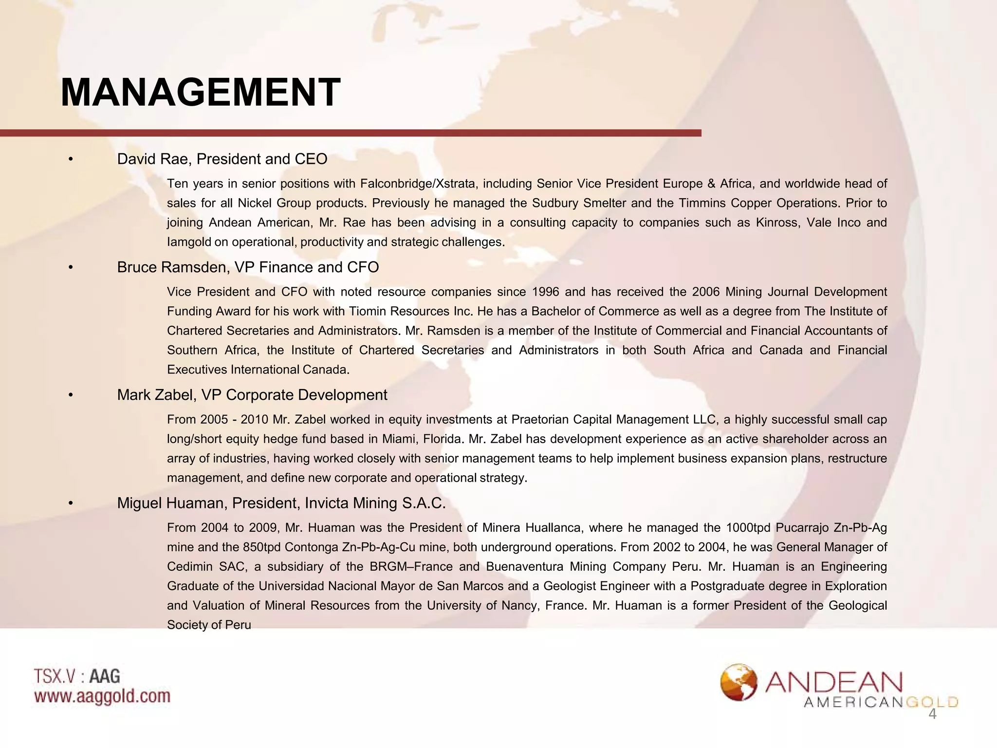 MANAGEMENT
•   David Rae, President and CEO
           Ten years in senior positions with Falconbridge/Xstrata, including Senior Vice President Europe & Africa, and worldwide head of
           sales for all Nickel Group products. Previously he managed the Sudbury Smelter and the Timmins Copper Operations. Prior to
           joining Andean American, Mr. Rae has been advising in a consulting capacity to companies such as Kinross, Vale Inco and
           Iamgold on operational, productivity and strategic challenges.

•   Bruce Ramsden, VP Finance and CFO
           Vice President and CFO with noted resource companies since 1996 and has received the 2006 Mining Journal Development
           Funding Award for his work with Tiomin Resources Inc. He has a Bachelor of Commerce as well as a degree from The Institute of
           Chartered Secretaries and Administrators. Mr. Ramsden is a member of the Institute of Commercial and Financial Accountants of
           Southern Africa, the Institute of Chartered Secretaries and Administrators in both South Africa and Canada and Financial
           Executives International Canada.

•   Mark Zabel, VP Corporate Development
           From 2005 - 2010 Mr. Zabel worked in equity investments at Praetorian Capital Management LLC, a highly successful small cap
           long/short equity hedge fund based in Miami, Florida. Mr. Zabel has development experience as an active shareholder across an
           array of industries, having worked closely with senior management teams to help implement business expansion plans, restructure
           management, and define new corporate and operational strategy.

•   Miguel Huaman, President, Invicta Mining S.A.C.
           From 2004 to 2009, Mr. Huaman was the President of Minera Huallanca, where he managed the 1000tpd Pucarrajo Zn-Pb-Ag
           mine and the 850tpd Contonga Zn-Pb-Ag-Cu mine, both underground operations. From 2002 to 2004, he was General Manager of
           Cedimin SAC, a subsidiary of the BRGM–France and Buenaventura Mining Company Peru. Mr. Huaman is an Engineering
           Graduate of the Universidad Nacional Mayor de San Marcos and a Geologist Engineer with a Postgraduate degree in Exploration
           and Valuation of Mineral Resources from the University of Nancy, France. Mr. Huaman is a former President of the Geological
           Society of Peru




                                                                                                                                             4
 