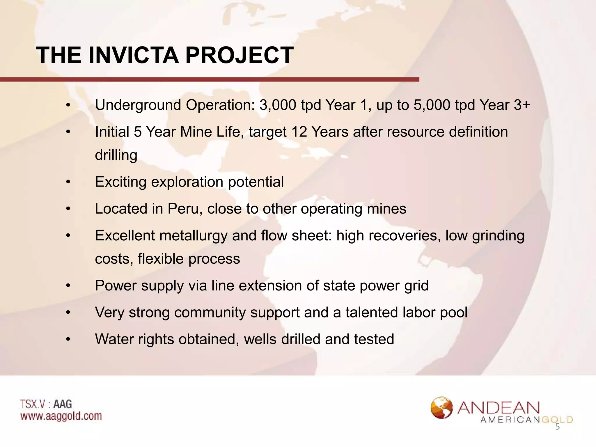 THE INVICTA PROJECT

  •   Underground Operation: 3,000 tpd Year 1, up to 5,000 tpd Year 3+
  •   Initial 5 Year Mine Life, target 12 Years after resource definition
      drilling
  •   Exciting exploration potential
  •   Located in Peru, close to other operating mines
  •   Excellent metallurgy and flow sheet: high recoveries, low grinding
      costs, flexible process
  •   Power supply via line extension of state power grid
  •   Very strong community support and a talented labor pool
  •   Water rights obtained, wells drilled and tested




                                                                            5
 