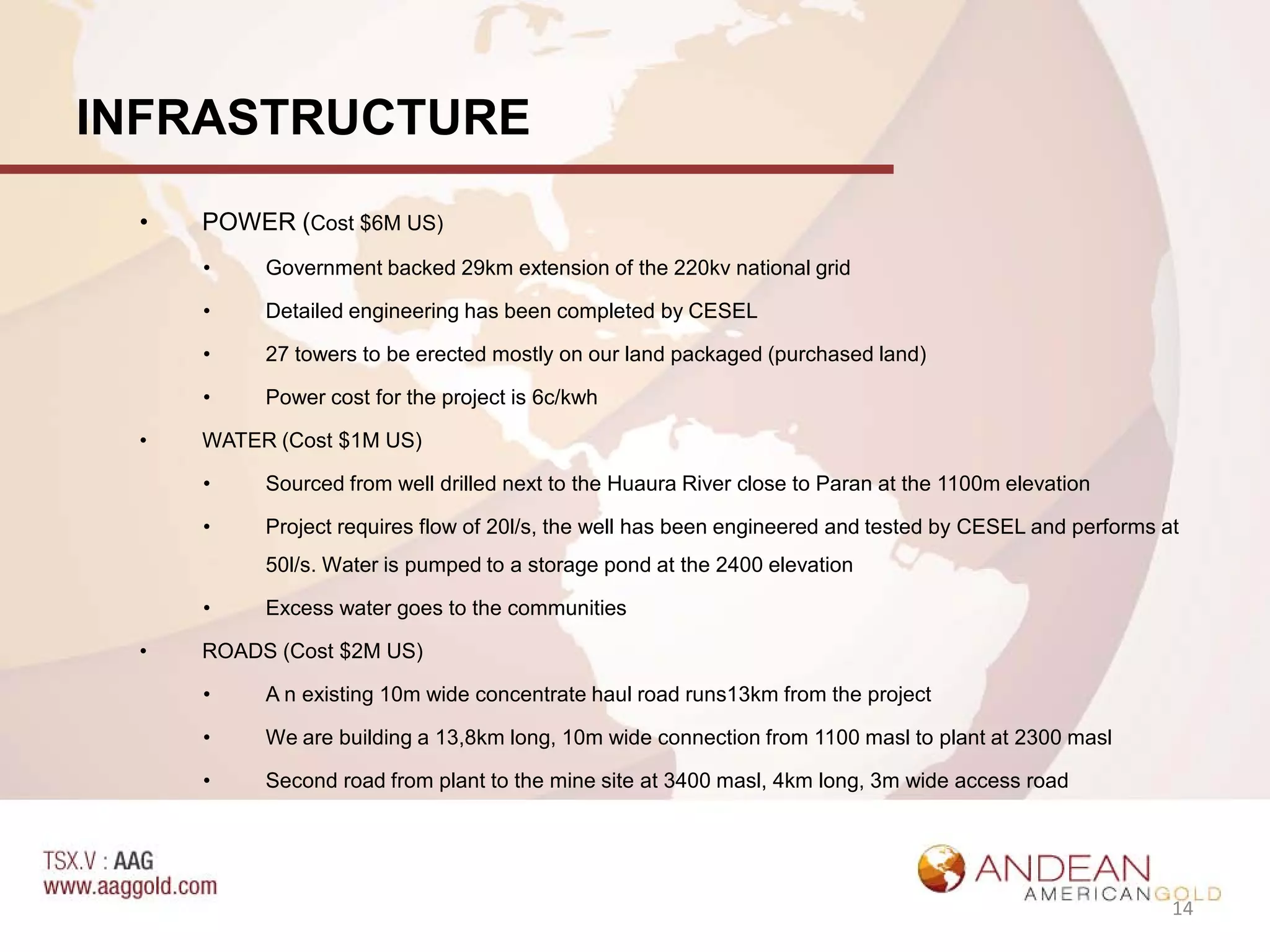 INFRASTRUCTURE
 •   POWER (Cost $6M US)
     •    Government backed 29km extension of the 220kv national grid

     •    Detailed engineering has been completed by CESEL

     •    27 towers to be erected mostly on our land packaged (purchased land)

     •    Power cost for the project is 6c/kwh

 •   WATER (Cost $1M US)

     •    Sourced from well drilled next to the Huaura River close to Paran at the 1100m elevation

     •    Project requires flow of 20l/s, the well has been engineered and tested by CESEL and performs at
          50l/s. Water is pumped to a storage pond at the 2400 elevation

     •    Excess water goes to the communities

 •   ROADS (Cost $2M US)

     •    A n existing 10m wide concentrate haul road runs13km from the project

     •    We are building a 13,8km long, 10m wide connection from 1100 masl to plant at 2300 masl

     •    Second road from plant to the mine site at 3400 masl, 4km long, 3m wide access road




                                                                                                         14
 