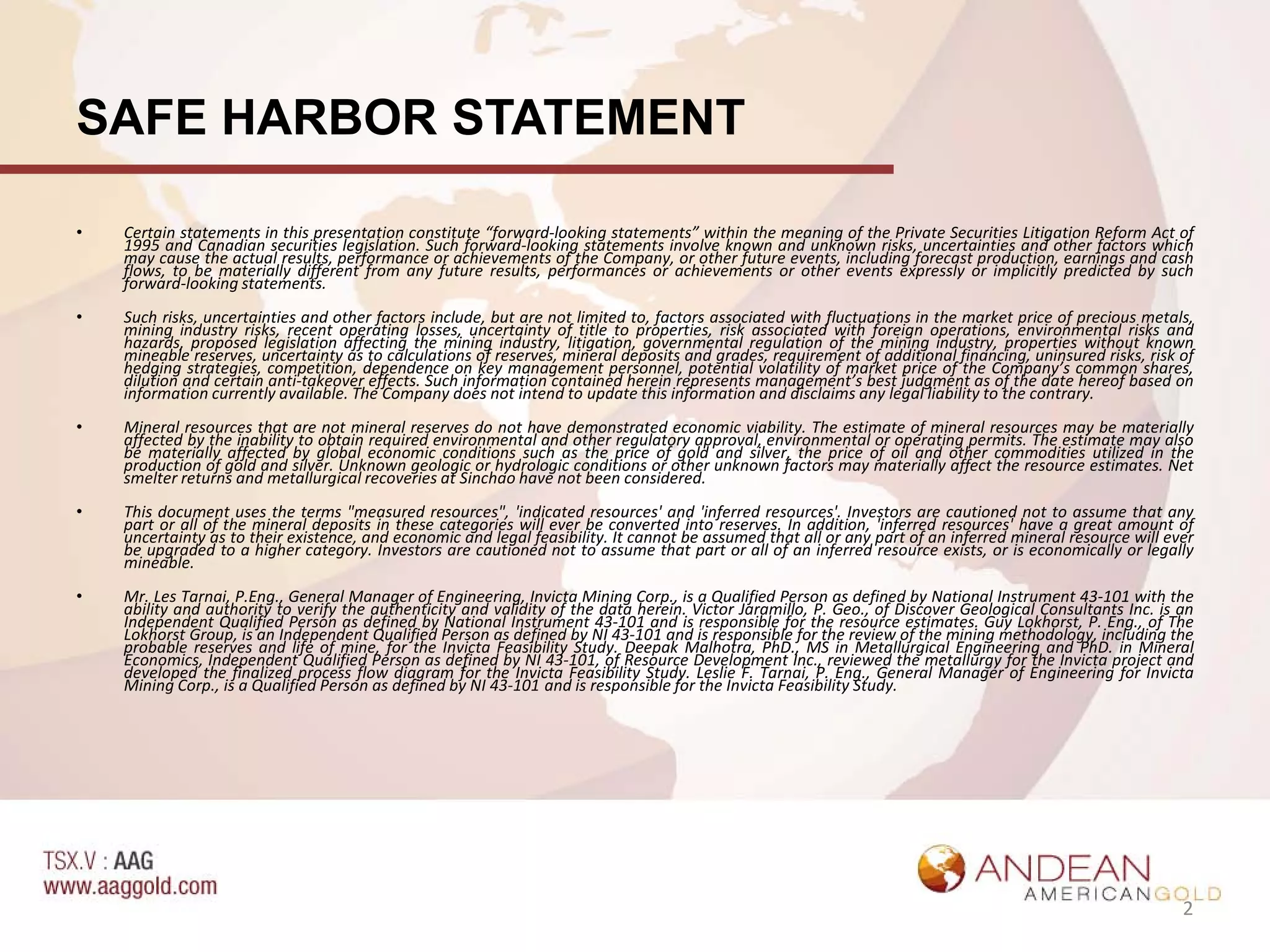 SAFE HARBOR STATEMENT

•   Certain statements in this presentation constitute “forward-looking statements” within the meaning of the Private Securities Litigation Reform Act of
    1995 and Canadian securities legislation. Such forward-looking statements involve known and unknown risks, uncertainties and other factors which
    may cause the actual results, performance or achievements of the Company, or other future events, including forecast production, earnings and cash
    flows, to be materially different from any future results, performances or achievements or other events expressly or implicitly predicted by such
    forward-looking statements.
•   Such risks, uncertainties and other factors include, but are not limited to, factors associated with fluctuations in the market price of precious metals,
    mining industry risks, recent operating losses, uncertainty of title to properties, risk associated with foreign operations, environmental risks and
    hazards, proposed legislation affecting the mining industry, litigation, governmental regulation of the mining industry, properties without known
    mineable reserves, uncertainty as to calculations of reserves, mineral deposits and grades, requirement of additional financing, uninsured risks, risk of
    hedging strategies, competition, dependence on key management personnel, potential volatility of market price of the Company’s common shares,
    dilution and certain anti-takeover effects. Such information contained herein represents management’s best judgment as of the date hereof based on
    information currently available. The Company does not intend to update this information and disclaims any legal liability to the contrary.
•   Mineral resources that are not mineral reserves do not have demonstrated economic viability. The estimate of mineral resources may be materially
    affected by the inability to obtain required environmental and other regulatory approval, environmental or operating permits. The estimate may also
    be materially affected by global economic conditions such as the price of gold and silver, the price of oil and other commodities utilized in the
    production of gold and silver. Unknown geologic or hydrologic conditions or other unknown factors may materially affect the resource estimates. Net
    smelter returns and metallurgical recoveries at Sinchao have not been considered.
•   This document uses the terms "measured resources", 'indicated resources' and 'inferred resources'. Investors are cautioned not to assume that any
    part or all of the mineral deposits in these categories will ever be converted into reserves. In addition, 'inferred resources' have a great amount of
    uncertainty as to their existence, and economic and legal feasibility. It cannot be assumed that all or any part of an inferred mineral resource will ever
    be upgraded to a higher category. Investors are cautioned not to assume that part or all of an inferred resource exists, or is economically or legally
    mineable.
•   Mr. Les Tarnai, P.Eng., General Manager of Engineering, Invicta Mining Corp., is a Qualified Person as defined by National Instrument 43-101 with the
    ability and authority to verify the authenticity and validity of the data herein. Victor Jaramillo, P. Geo., of Discover Geological Consultants Inc. is an
    Independent Qualified Person as defined by National Instrument 43-101 and is responsible for the resource estimates. Guy Lokhorst, P. Eng., of The
    Lokhorst Group, is an Independent Qualified Person as defined by NI 43-101 and is responsible for the review of the mining methodology, including the
    probable reserves and life of mine, for the Invicta Feasibility Study. Deepak Malhotra, PhD., MS in Metallurgical Engineering and PhD. in Mineral
    Economics, Independent Qualified Person as defined by NI 43-101, of Resource Development Inc., reviewed the metallurgy for the Invicta project and
    developed the finalized process flow diagram for the Invicta Feasibility Study. Leslie F. Tarnai, P. Eng., General Manager of Engineering for Invicta
    Mining Corp., is a Qualified Person as defined by NI 43-101 and is responsible for the Invicta Feasibility Study.




                                                                                                                                                            2
 