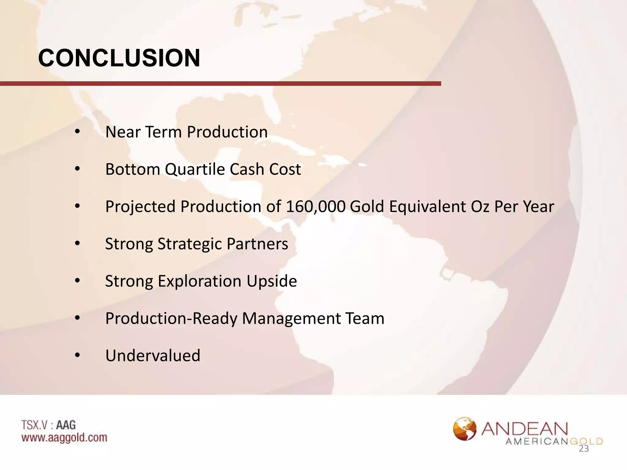 CONCLUSION

  •   Near Term Production

  •   Bottom Quartile Cash Cost

  •   Projected Production of 160,000 Gold Equivalent Oz Per Year

  •   Strong Strategic Partners

  •   Strong Exploration Upside

  •   Production-Ready Management Team

  •   Undervalued



                                                                    23
 