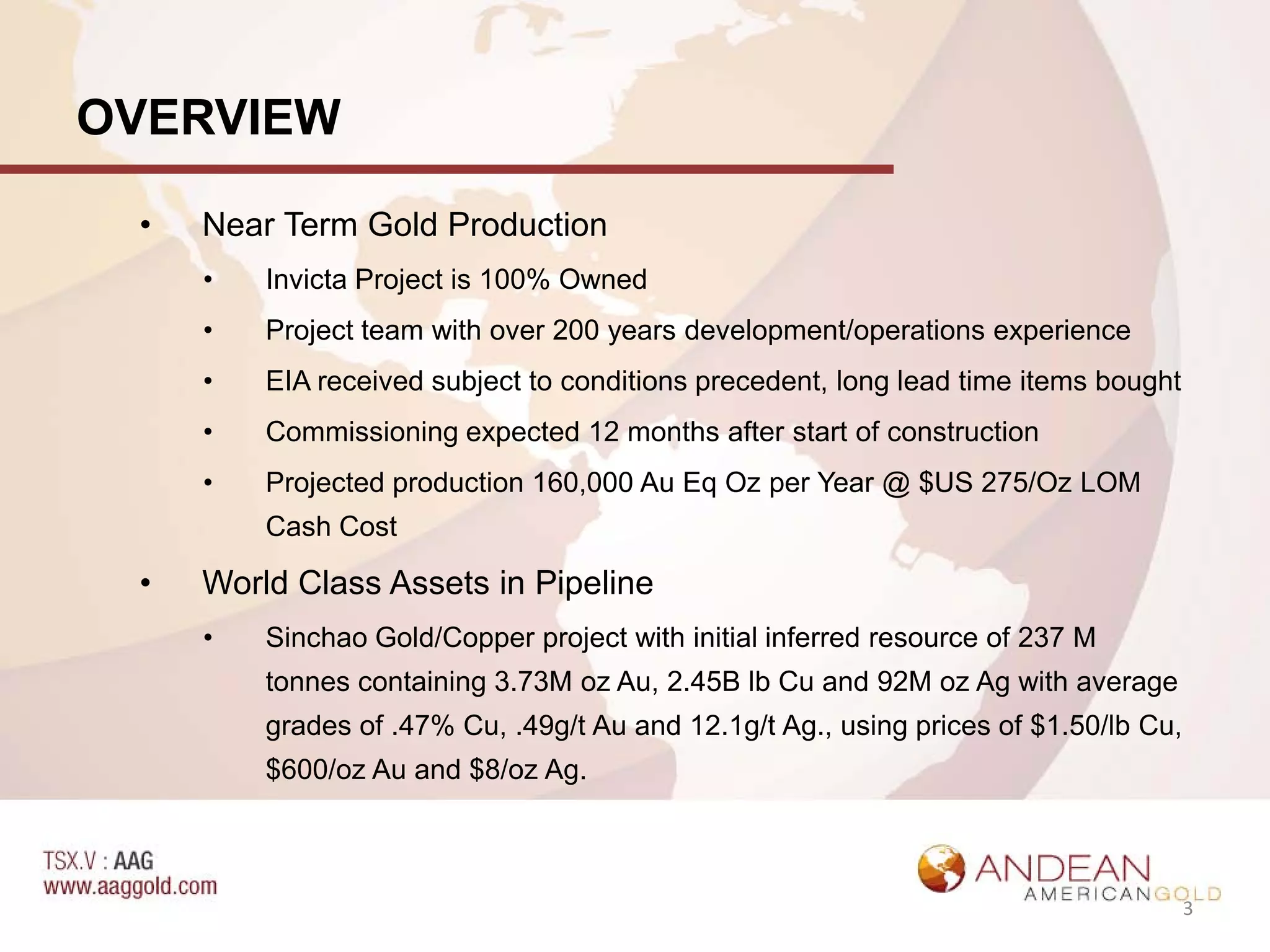 OVERVIEW

 •   Near Term Gold Production
     •   Invicta Project is 100% Owned
     •   Project team with over 200 years development/operations experience
     •   EIA received subject to conditions precedent, long lead time items bought
     •   Commissioning expected 12 months after start of construction
     •   Projected production 160,000 Au Eq Oz per Year @ $US 275/Oz LOM
         Cash Cost

 •   World Class Assets in Pipeline
     •   Sinchao Gold/Copper project with initial inferred resource of 237 M
         tonnes containing 3.73M oz Au, 2.45B lb Cu and 92M oz Ag with average
         grades of .47% Cu, .49g/t Au and 12.1g/t Ag., using prices of $1.50/lb Cu,
         $600/oz Au and $8/oz Ag.



                                                                                      3
 