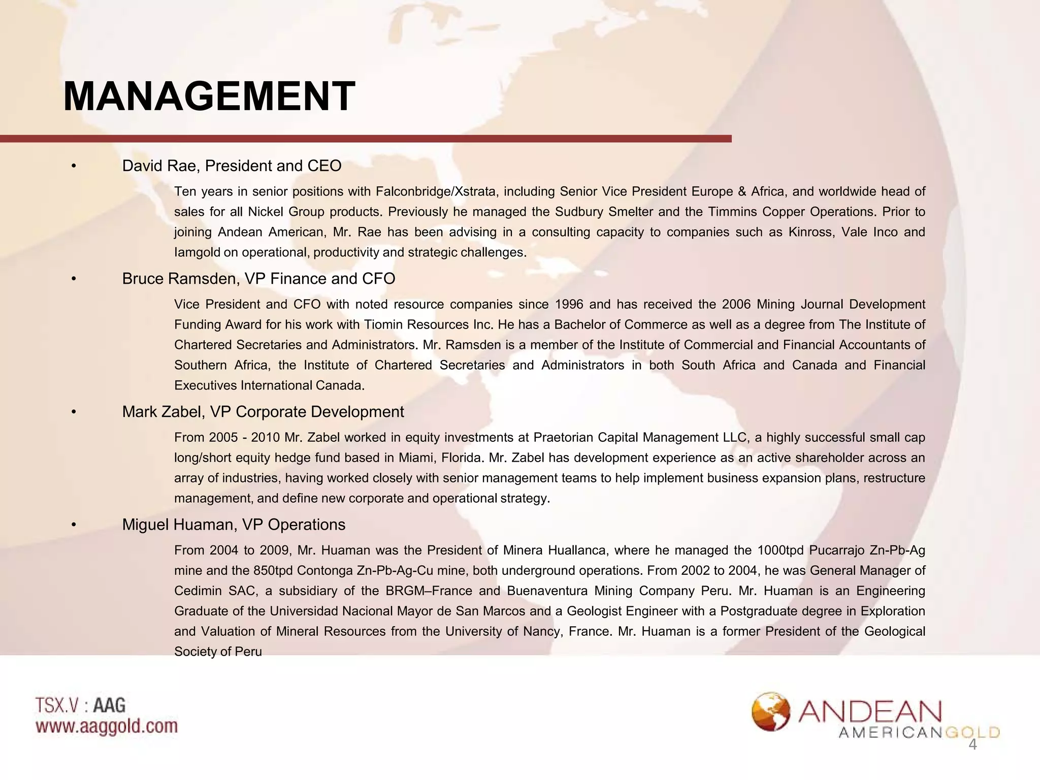 MANAGEMENT
•   David Rae, President and CEO
          Ten years in senior positions with Falconbridge/Xstrata, including Senior Vice President Europe & Africa, and worldwide head of
          sales for all Nickel Group products. Previously he managed the Sudbury Smelter and the Timmins Copper Operations. Prior to
          joining Andean American, Mr. Rae has been advising in a consulting capacity to companies such as Kinross, Vale Inco and
          Iamgold on operational, productivity and strategic challenges.

•   Bruce Ramsden, VP Finance and CFO
          Vice President and CFO with noted resource companies since 1996 and has received the 2006 Mining Journal Development
          Funding Award for his work with Tiomin Resources Inc. He has a Bachelor of Commerce as well as a degree from The Institute of
          Chartered Secretaries and Administrators. Mr. Ramsden is a member of the Institute of Commercial and Financial Accountants of
          Southern Africa, the Institute of Chartered Secretaries and Administrators in both South Africa and Canada and Financial
          Executives International Canada.

•   Mark Zabel, VP Corporate Development
          From 2005 - 2010 Mr. Zabel worked in equity investments at Praetorian Capital Management LLC, a highly successful small cap
          long/short equity hedge fund based in Miami, Florida. Mr. Zabel has development experience as an active shareholder across an
          array of industries, having worked closely with senior management teams to help implement business expansion plans, restructure
          management, and define new corporate and operational strategy.

•   Miguel Huaman, VP Operations
          From 2004 to 2009, Mr. Huaman was the President of Minera Huallanca, where he managed the 1000tpd Pucarrajo Zn-Pb-Ag
          mine and the 850tpd Contonga Zn-Pb-Ag-Cu mine, both underground operations. From 2002 to 2004, he was General Manager of
          Cedimin SAC, a subsidiary of the BRGM–France and Buenaventura Mining Company Peru. Mr. Huaman is an Engineering
          Graduate of the Universidad Nacional Mayor de San Marcos and a Geologist Engineer with a Postgraduate degree in Exploration
          and Valuation of Mineral Resources from the University of Nancy, France. Mr. Huaman is a former President of the Geological
          Society of Peru




                                                                                                                                            4
 