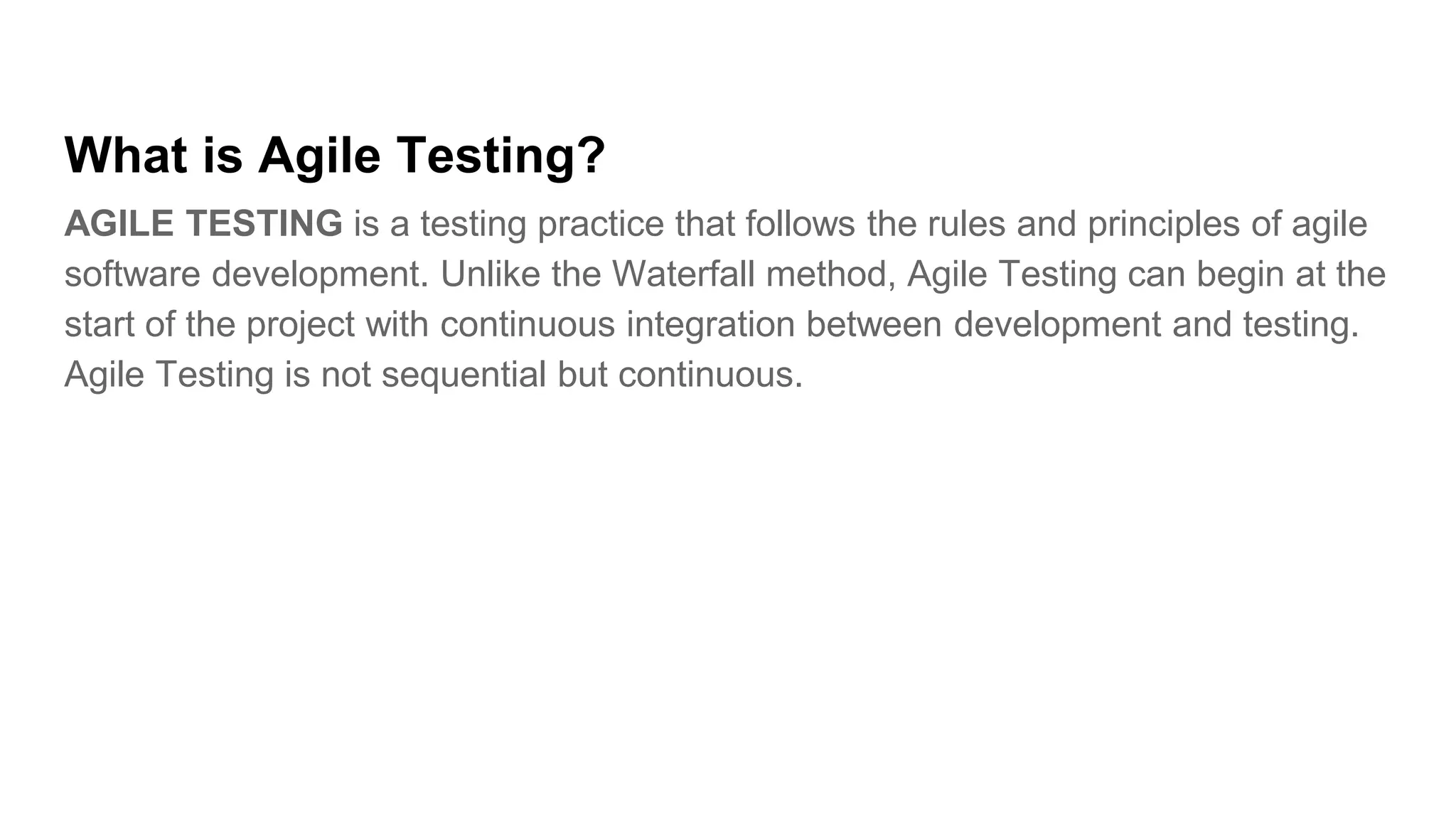What is Agile Testing?
AGILE TESTING is a testing practice that follows the rules and principles of agile
software development. Unlike the Waterfall method, Agile Testing can begin at the
start of the project with continuous integration between development and testing.
Agile Testing is not sequential but continuous.
 