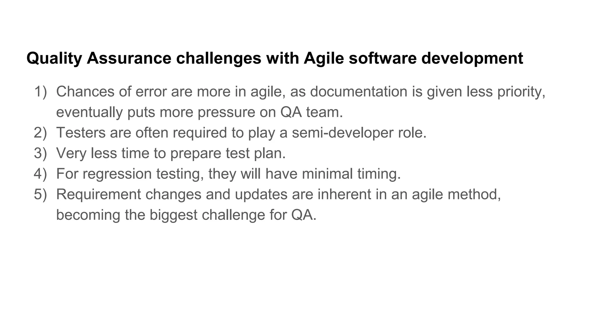 Quality Assurance challenges with Agile software development
1) Chances of error are more in agile, as documentation is given less priority,
eventually puts more pressure on QA team.
2) Testers are often required to play a semi-developer role.
3) Very less time to prepare test plan.
4) For regression testing, they will have minimal timing.
5) Requirement changes and updates are inherent in an agile method,
becoming the biggest challenge for QA.
 