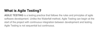 What is Agile Testing?
AGILE TESTING is a testing practice that follows the rules and principles of agile
software development. Unlike the Waterfall method, Agile Testing can begin at the
start of the project with continuous integration between development and testing.
Agile Testing is not sequential but continuous.
 